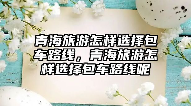 青海旅游怎樣選擇包車路線，青海旅游怎樣選擇包車路線呢