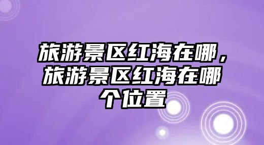 旅游景區(qū)紅海在哪，旅游景區(qū)紅海在哪個(gè)位置