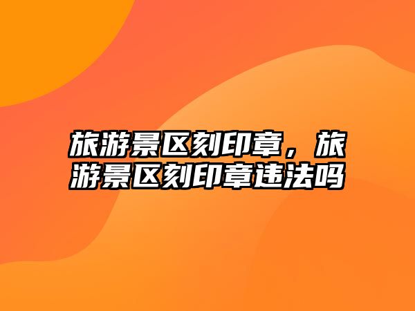旅游景區(qū)刻印章，旅游景區(qū)刻印章違法嗎