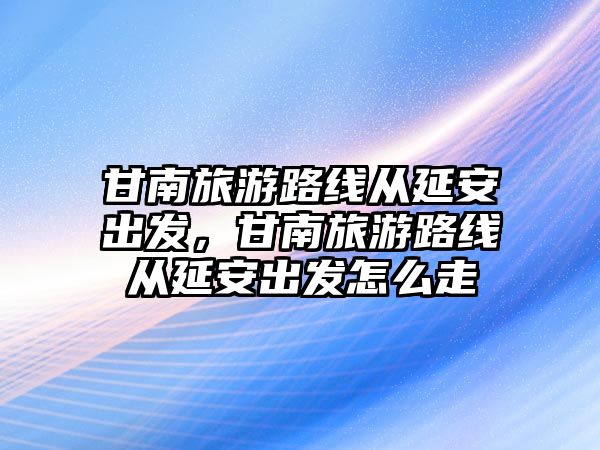 甘南旅游路線從延安出發(fā)，甘南旅游路線從延安出發(fā)怎么走