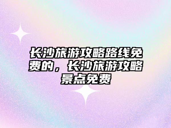 長沙旅游攻略路線免費的，長沙旅游攻略景點免費
