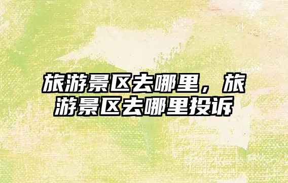 旅游景區去哪里，旅游景區去哪里投訴