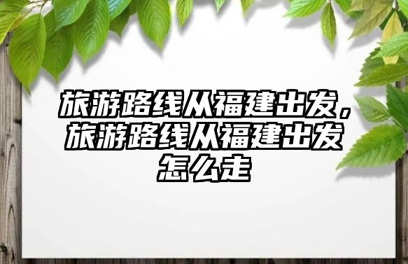 旅游路線從福建出發，旅游路線從福建出發怎么走