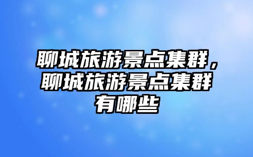 聊城旅游景點集群，聊城旅游景點集群有哪些