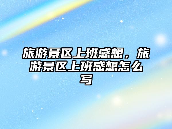 旅游景區上班感想，旅游景區上班感想怎么寫