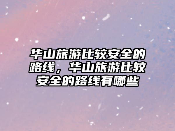 華山旅游比較安全的路線，華山旅游比較安全的路線有哪些