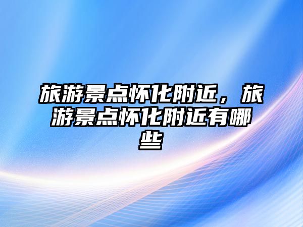 旅游景點懷化附近，旅游景點懷化附近有哪些