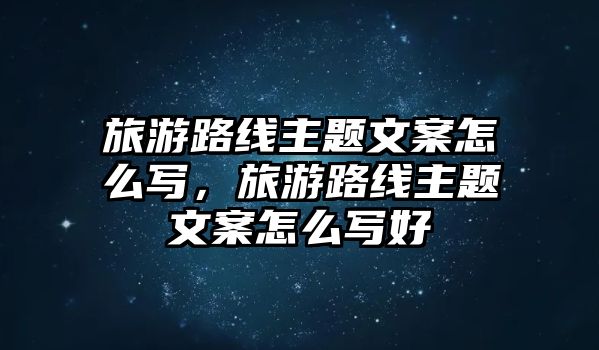 旅游路線主題文案怎么寫，旅游路線主題文案怎么寫好