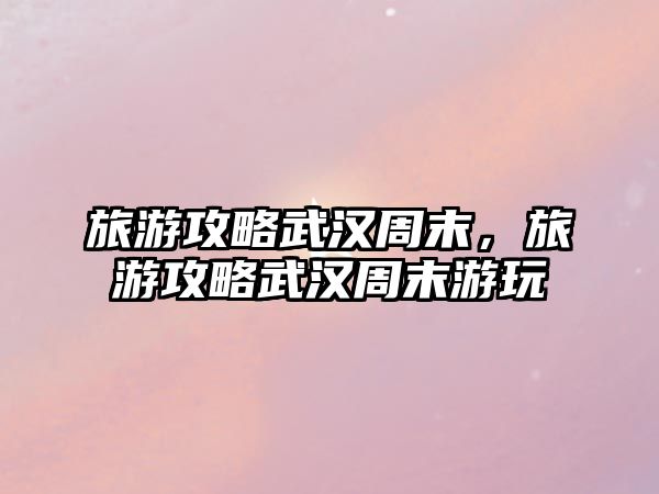 旅游攻略武漢周末，旅游攻略武漢周末游玩