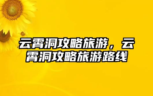 云霄洞攻略旅游，云霄洞攻略旅游路線