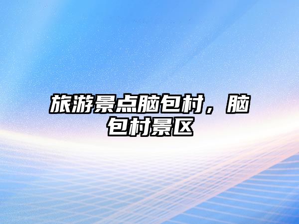 旅游景點(diǎn)腦包村，腦包村景區(qū)