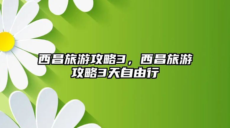西昌旅游攻略3，西昌旅游攻略3天自由行