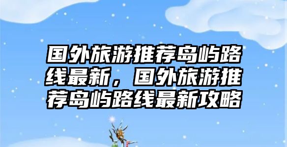 國外旅游推薦島嶼路線最新，國外旅游推薦島嶼路線最新攻略