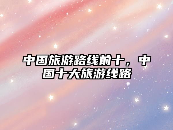 中國旅游路線前十，中國十大旅游線路