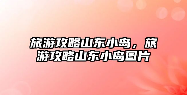 旅游攻略山東小島，旅游攻略山東小島圖片