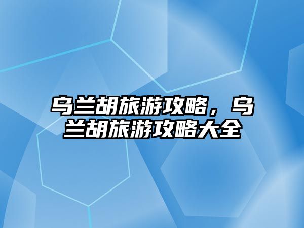 烏蘭胡旅游攻略，烏蘭胡旅游攻略大全
