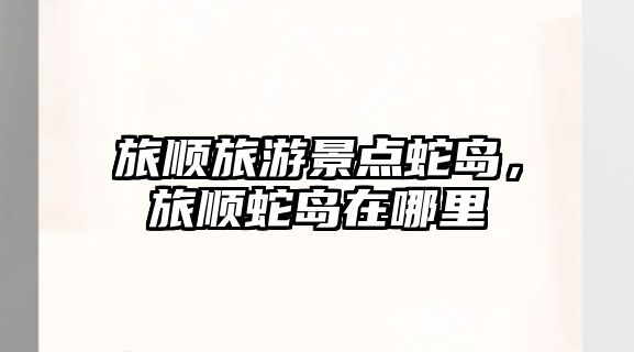 旅順旅游景點蛇島，旅順蛇島在哪里