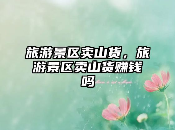 旅游景區賣山貨，旅游景區賣山貨賺錢嗎