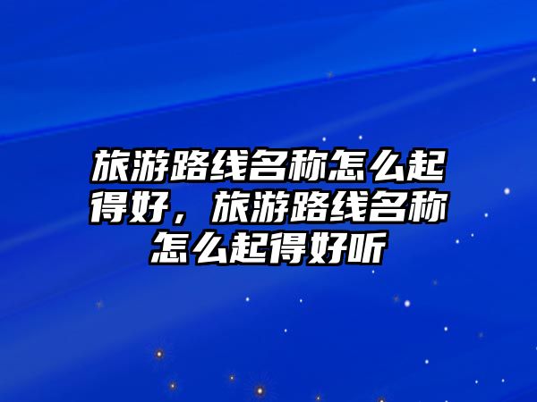 旅游路線名稱怎么起得好，旅游路線名稱怎么起得好聽