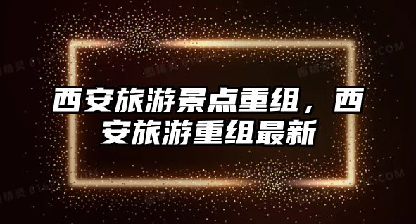 西安旅游景點重組，西安旅游重組最新