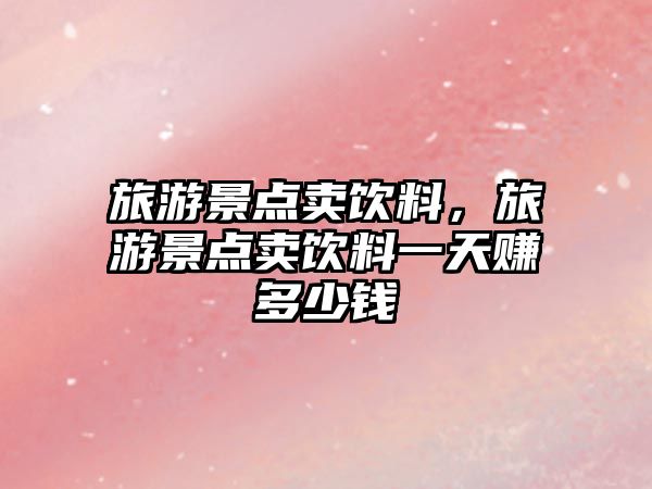旅游景點賣飲料，旅游景點賣飲料一天賺多少錢