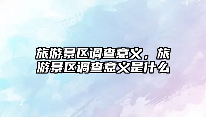 旅游景區調查意義，旅游景區調查意義是什么
