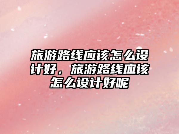 旅游路線應該怎么設計好，旅游路線應該怎么設計好呢