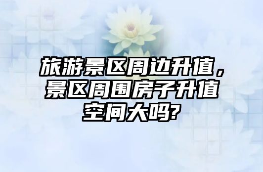 旅游景區周邊升值，景區周圍房子升值空間大嗎?