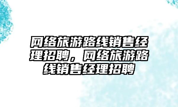 網絡旅游路線銷售經理招聘，網絡旅游路線銷售經理招聘
