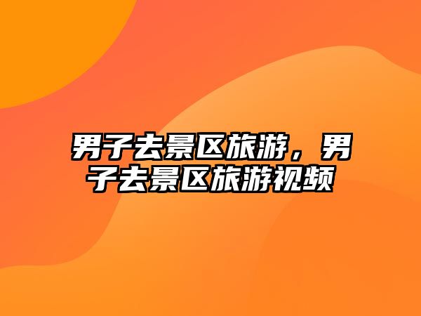 男子去景區(qū)旅游，男子去景區(qū)旅游視頻