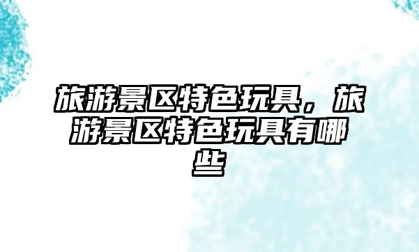 旅游景區(qū)特色玩具，旅游景區(qū)特色玩具有哪些