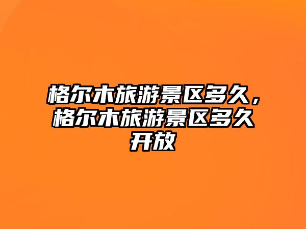 格爾木旅游景區多久，格爾木旅游景區多久開放