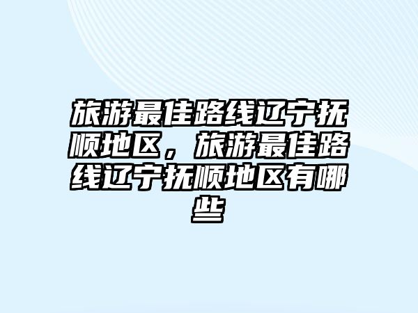 旅游最佳路線遼寧撫順地區，旅游最佳路線遼寧撫順地區有哪些