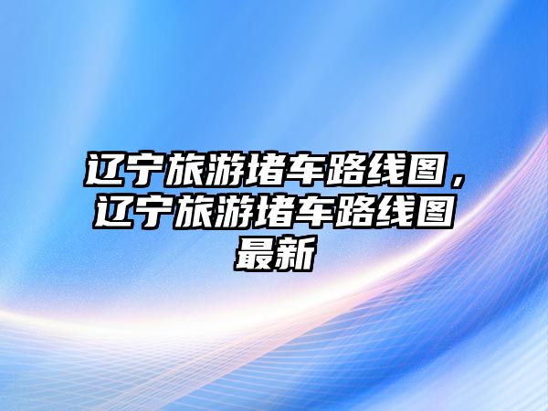 遼寧旅游堵車路線圖，遼寧旅游堵車路線圖最新