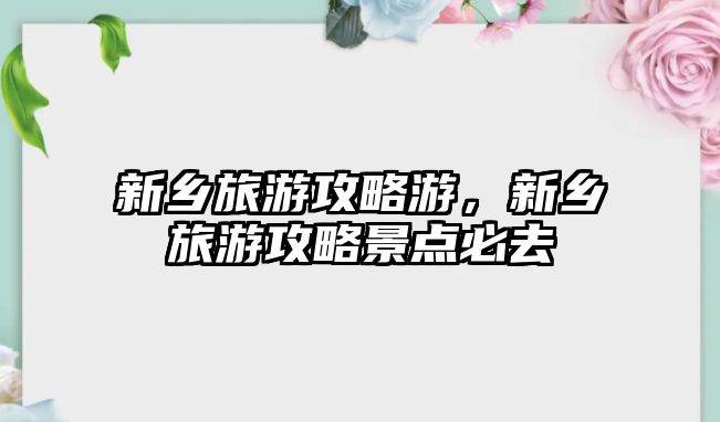 新鄉旅游攻略游，新鄉旅游攻略景點必去