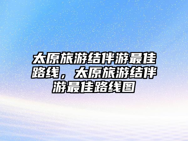 太原旅游結(jié)伴游最佳路線，太原旅游結(jié)伴游最佳路線圖