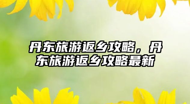 丹東旅游返鄉攻略，丹東旅游返鄉攻略最新