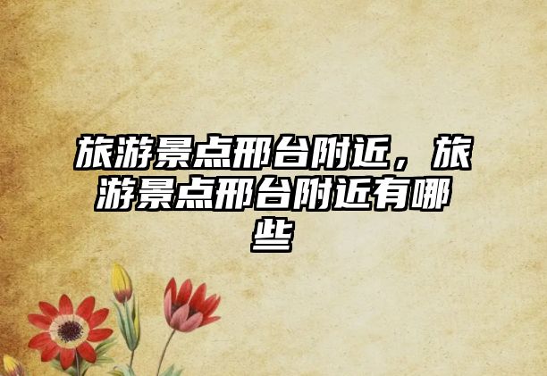 旅游景點邢臺附近，旅游景點邢臺附近有哪些