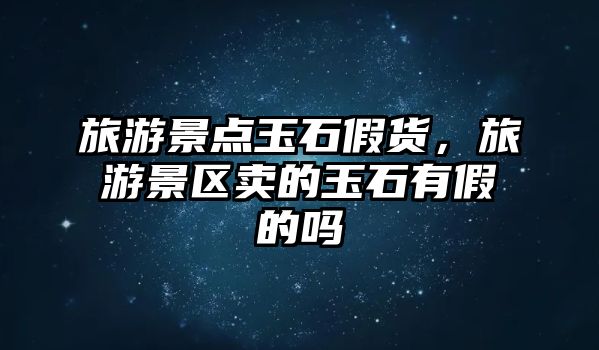 旅游景點(diǎn)玉石假貨，旅游景區(qū)賣的玉石有假的嗎