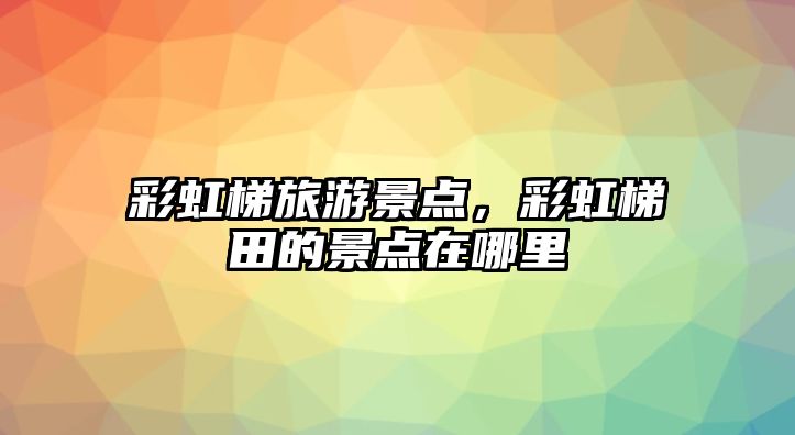 彩虹梯旅游景點(diǎn)，彩虹梯田的景點(diǎn)在哪里