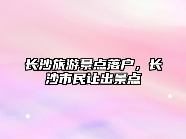 長沙旅游景點落戶，長沙市民讓出景點