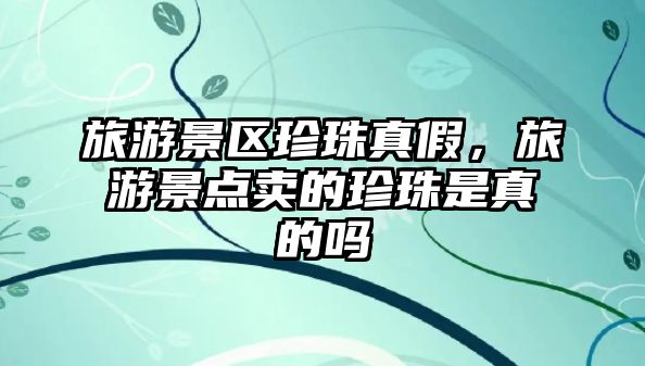 旅游景區珍珠真假，旅游景點賣的珍珠是真的嗎