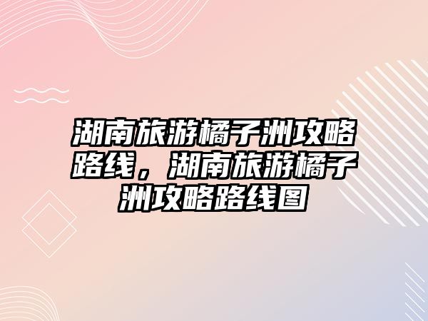 湖南旅游橘子洲攻略路線，湖南旅游橘子洲攻略路線圖