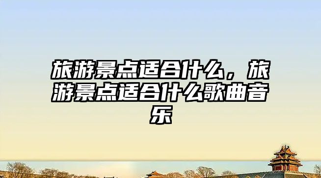 旅游景點適合什么，旅游景點適合什么歌曲音樂