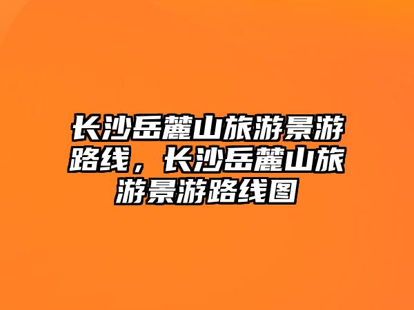 長(zhǎng)沙岳麓山旅游景游路線，長(zhǎng)沙岳麓山旅游景游路線圖