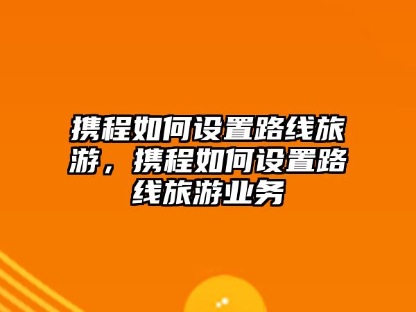 攜程如何設置路線旅游，攜程如何設置路線旅游業務