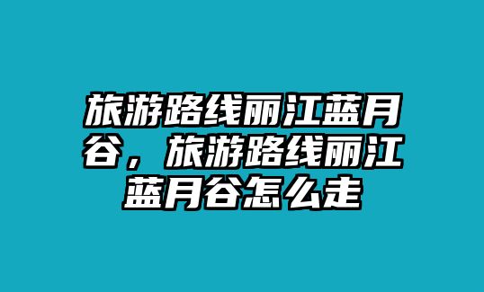旅游路線麗江藍月谷，旅游路線麗江藍月谷怎么走