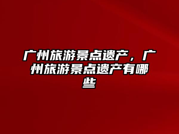 廣州旅游景點遺產，廣州旅游景點遺產有哪些