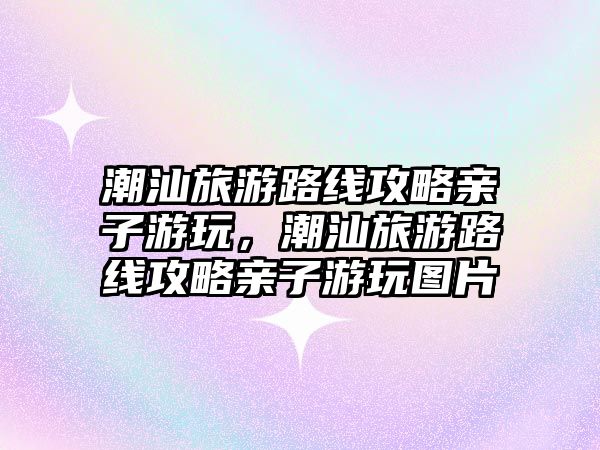 潮汕旅游路線攻略親子游玩，潮汕旅游路線攻略親子游玩圖片