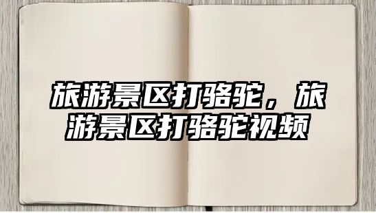 旅游景區打駱駝，旅游景區打駱駝視頻